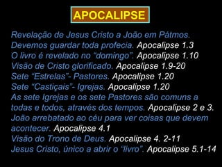 APOCALIPSE
Revelação de Jesus Cristo a João em Pátmos.
Devemos guardar toda profecia. Apocalipse 1.3
O livro é revelado no “domingo”. Apocalipse 1.10
Visão de Cristo glorificado. Apocalipse 1.9-20
Sete “Estrelas”- Pastores. Apocalipse 1.20
Sete “Castiçais”- Igrejas. Apocalipse 1.20
As sete Igrejas e os sete Pastores são comuns a
todas e todos, através dos tempos. Apocalipse 2 e 3.
João arrebatado ao céu para ver coisas que devem
acontecer. Apocalipse 4.1
Visão do Trono de Deus. Apocalipse 4. 2-11
Jesus Cristo, único a abrir o “livro”. Apocalipse 5.1-14
 
