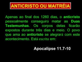ANTICRISTO OU MAITRÉIA

Apenas ao final dos 1260 dias, o anticristo
pessoalmente conseguirá matar as Duas
Testemunhas. Os corpos delas ficarão
expostos durante três dias e meio. O povo
que ama ao anticristo se alegrará com este
acontecimento. Está escrito em:

                Apocalipse 11.7-10
 