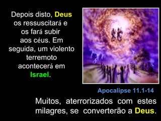 Depois disto, Deus
  os ressuscitará e
    os fará subir
    aos céus. Em
seguida, um violento
      terremoto
   acontecerá em
        Israel.

                        Apocalipse 11.1-14
        Muitos, aterrorizados com estes
        milagres, se converterão a Deus.
 