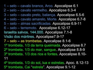 1 – selo – cavalo branco, Arco. Apocalipse 6.1-2
2 – selo – cavalo vermelho. Apocalipse 6.3-4
3 – selo – cavalo preto, balança. Apocalipse 6.5-6
4 – selo – cavalo amarelo, Morte. Apocalipse 6.7-8
5 – selo – almas sacrificadas. Apocalipse 6.9-11
6 – selo – terremoto. Apocalipse 6.12-17
Israelita salvos. 144.000. Apocalipse 7.1-8
Visão dos mártires. Apocalipse7.9-17
7 – selo – as trombetas. Apocalipse 8.1-6
1ª trombeta. 1/3 da terra queimada. Apocalipse 8.7
2ª trombeta. 1/3 do mar, sangue. Apocalipse 8.8-9
3ª trombeta. 1/3 dos rios e fontes. Apocalipse 8.10-
11
4ª trombeta. 1/3 do sol, lua e,estrelas. Apoc. 8.12-13
5ª trombeta. Cai “estrela”. Apocalipse 9.1-12
 
