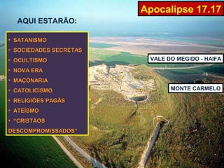 Apocalipse 17.17
  AQUI ESTARÃO:

• SATANISMO
• SOCIEDADES SECRETAS
• OCULTISMO              VALE DO MEGIDO - HAIFA

• NOVA ERA
• MAÇONARIA
• CATOLICISMO                  MONTE CARMELO

• RELIGIÕES PAGÃS
• ATEÍSMO
• “CRISTÃOS
DESCOMPROMISSADOS”
 