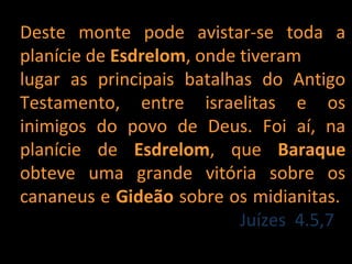 Deste monte pode avistar-se toda a
planície de Esdrelom, onde tiveram
lugar as principais batalhas do Antigo
Testamento, entre israelitas e os
inimigos do povo de Deus. Foi aí, na
planície de Esdrelom, que Baraque
obteve uma grande vitória sobre os
cananeus e Gideão sobre os midianitas.
                           Juízes 4.5,7
 