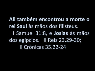 Ali também encontrou a morte o
rei Saul às mãos dos filisteus.
  I Samuel 31:8, e Josias às mãos
dos egípcios. II Reis 23.29-30;
     II Crônicas 35.22-24
 