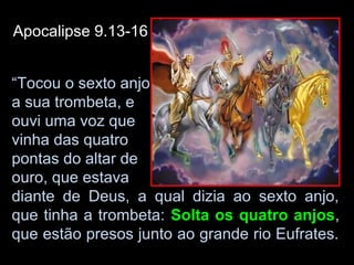 Apocalipse 9.13-16


“Tocou o sexto anjo
a sua trombeta, e
ouvi uma voz que
vinha das quatro
pontas do altar de
ouro, que estava
diante de Deus, a qual dizia ao sexto anjo,
que tinha a trombeta: Solta os quatro anjos,
que estão presos junto ao grande rio Eufrates.
 
