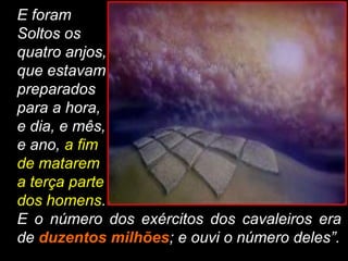 E foram
Soltos os
quatro anjos,
que estavam
preparados
para a hora,
e dia, e mês,
e ano, a fim
de matarem
a terça parte
dos homens.
E o número dos exércitos dos cavaleiros era
de duzentos milhões; e ouvi o número deles”.
 
