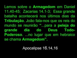 Lemos sobre o Armagedom em Daniel
11.40-45; Zacarias 14.1-3; Essa grande
batalha acontecerá nos últimos dias da
Tribulação. João fala-nos que os reis do
mundo se reunirão “...para a peleja do
grande     dia    do    Deus      Todo-
Poderoso. ...no lugar que em hebraico
se chama Armagedom”.

          Apocalipse 16.14,16
 