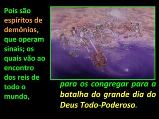 Pois são
espíritos de
demônios,
que operam
sinais; os
quais vão ao
encontro
dos reis de
todo o         para os congregar para a
mundo,         batalha do grande dia do
               Deus Todo-Poderoso.
 