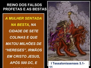 REINO DOS FALSOS
PROFETAS E AS BESTAS

A MULHER SENTADA
   NA BESTA, NA
  CIDADE DE SETE
  COLINAS E QUE
 MATOU MILHÕES DE
“HEREGES”, IRMÃOS
 EM CRISTO JESUS,
   APÓS 500 DC, E      I Tessalonissenses 5.1-
 
