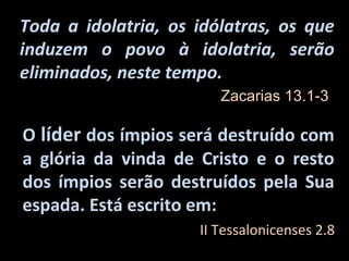 Toda a idolatria, os idólatras, os que
induzem o povo à idolatria, serão
eliminados, neste tempo.
                        Zacarias 13.1-3

O líder dos ímpios será destruído com
a glória da vinda de Cristo e o resto
dos ímpios serão destruídos pela Sua
espada. Está escrito em:
                     II Tessalonicenses 2.8
 