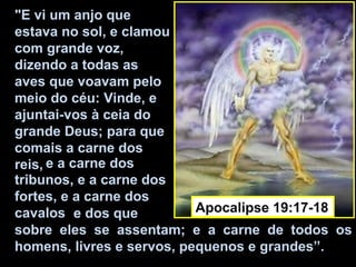"E vi um anjo que
estava no sol, e clamou
com grande voz,
dizendo a todas as
aves que voavam pelo
meio do céu: Vinde, e
ajuntai-vos à ceia do
grande Deus; para que
comais a carne dos
reis, e a carne dos
tribunos, e a carne dos
fortes, e a carne dos
cavalos e dos que          Apocalipse 19:17-18
sobre eles se assentam; e a carne de todos os
homens, livres e servos, pequenos e grandes”.
 