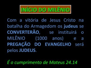 INÍCIO DO MILÊNIO
Com a vitória de Jesus Cristo na
batalha do Armagedom os judeus se
CONVERTERÃO,      se instituirá o
MILÊNIO      (1000 anos)      e a
PREGAÇÃO DO EVANGELHO será
pelos JUDEUS.

É o cumprimento de Mateus 24.14
 