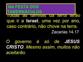 NA FESTA DOS
TABERNÁCULOS
Todas as famílias da terra terão
que ir a Israel, uma vez por ano,
caso contrário, não chove na terra.
                     Zacarias 14.17

O governo é só de JESUS
CRISTO. Mesmo assim, muitos não
aceitarão.
 