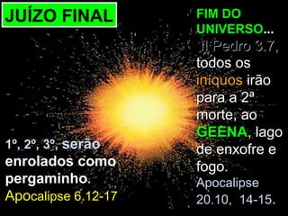 JUÍZO FINAL          FIM DO
                     UNIVERSO...
                      II Pedro 3.7,
                     todos os
                     iníquos irão
                     para a 2ª
                     morte, ao
                     GEENA, lago
1º, 2º, 3º, serão    de enxofre e
enrolados como       fogo.
pergaminho.          Apocalipse
Apocalipse 6.12-17   20.10, 14-15.
 