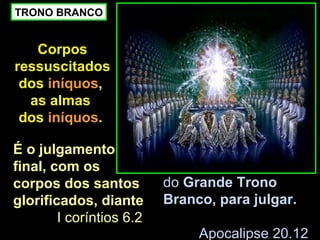 TRONO BRANCO


   Corpos
ressuscitados
 dos iníquos,
  as almas
 dos iníquos.

É o julgamento
final, com os
corpos dos santos         do Grande Trono
glorificados, diante      Branco, para julgar.
        I coríntios 6.2
                               Apocalipse 20.12
 