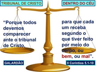TRIBUNAL DE CRISTO   DENTRO DO CÉU




“Porque todos        para que cada
devemos              um receba
comparecer           segundo o
ante o tribunal      que tiver feito
de Cristo,           por meio do
                     corpo, ou
                     bem, ou mal”.
 GALARDÃO              II Coríntios 5.1-10
 