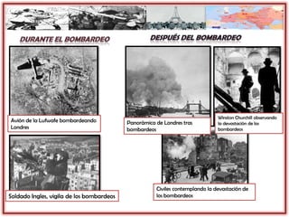 Winston Churchill observando
la devastación de los
bombardeos
Avión de la Lufwafe bombardeando
Londres
Soldado Ingles, vigila de los bombardeos
Panorámica de Londres tras
bombardeos
Civiles contemplando la devastación de
los bombardeos
 