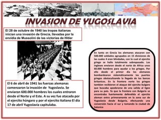 El 6 de abril de 1941 las fuerzas alemanas
comenzaron la invasión de Yugoslavia. Se
enviaron 600.000 hombres los cuales entraron
desde el Norte y el Este. A su vez fue atacada por
el ejercito húngaro y por el ejercito italiano El día
17 de abril Yugoslavia capitulaba.
El 28 de octubre de 1940 las tropas italianas
inician una invasión de Grecia, llevadas por la
envidia de Mussolini de las victorias de Hitler
En tanto en Grecia los alemanes atacaron con
500.000 soldados agrupados en 15 divisiones de
las cuales 4 eran blindadas, con lo cual el ejercito
griego se hallo totalmente sobrepasado. Los
ingleses enviaron desde el norte de Africa unos
60.000 hombres para ayudar a los griegos. Por
ello desde el primer dia los alemanes
bombardearon sistemáticamente los puertos
griegos obstaculizando la llegada de los barcos
britanicos. En la frontera norte los griegos
tambien recibieron el ataque del ejercito bulgaro
que buscaba apoderarse de una salida al Egeo
para su pais. Ya que la frontera con Bulgaria se
encontraba fuertemente defendida el ejercito
aleman entro primeramente en la zona sur de
Yugoslavia desde Bulgaria, efectuando una
conversión hacia el sur y tomando la ciudad de
Salonica
 