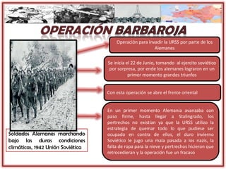 Soldados Alemanes marchando
bajo las duras condiciones
climáticas, 1942 Unión Soviética
Operación para invadir la URSS por parte de los
Alemanes
Se inicia el 22 de Junio, tomando al ejercito soviético
por sorpresa, por ende los alemanes lograron en un
primer momento grandes triunfos
Con esta operación se abre el frente oriental
En un primer momento Alemania avanzaba con
paso firme, hasta llegar a Stalingrado, los
pertrechos no existían ya que la URSS utilizo la
estrategia de quemar todo lo que pudiese ser
ocupado en contra de ellos, el duro invierno
Soviético le jugo una mala pasada a los nazis, la
falta de ropa para la nieve y pertrechos hicieron que
retrocedieran y la operación fue un fracaso
 