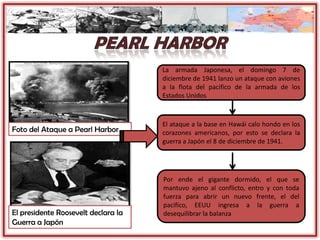 Foto del Ataque a Pearl Harbor
La armada Japonesa, el domingo 7 de
diciembre de 1941 lanzo un ataque con aviones
a la flota del pacifico de la armada de los
Estados Unidos
El ataque a la base en Hawái calo hondo en los
corazones americanos, por esto se declara la
guerra a Japón el 8 de diciembre de 1941.
Por ende el gigante dormido, el que se
mantuvo ajeno al conflicto, entro y con toda
fuerza para abrir un nuevo frente, el del
pacifico, EEUU ingresa a la guerra a
desequilibrar la balanzaEl presidente Roosevelt declara la
Guerra a Japón
 