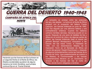 La campaña se produjo entre las potencias
del eje y las aliadas. La lucha en el Norte de África
empezó con la ocupación del italiano Fuerte
Capuzzo por fuerzas británicas en junio de 1940.
Esto fue seguido por una ofensiva italiana y una
contraofensiva británica. Cuando los italianos
sufrieron terribles derrotas, Alemania acudió en su
ayuda. Después de una serie de batallas de tira y
afloja por el control de Libia y de algunas partes de
Egipto, las fuerzas británicas (bajo el mando del
general Bernard Montgomery) empujaron a las
fuerzas del Eje hacia Túnez. A mediados de
1492, con los desembarcos Aliados de la
Operación Torch en el Noroeste de África (al
mando del general Dwight Eisenhower), y después
de algunos enfrentamientos contra las fuerzas de la
Francia de Vichy (que posteriormente se unieron a
los Aliados), la Commonwealth y las fuerzas
norteamericanas llevaron en un movimiento de
tenazas a las fuerzas del Eje al norte de
Túnez, donde fueron obligadas a rendirse.
Haciendo que las fuerzas del Eje lucharan en
un segundo frente en el Norte de África, los
Aliados occidentales ayudaron de alguna
manera a la Unión Soviética, que luchaba
contra el Eje en el Frente Oriental.
 