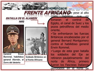 General Erwin
Rommel, habilidoso
general Alemán, el
Zorro del desierto
La batalla de El Alamein fue
la mas importante del frente
Africano, ya que pese al alto
costo, lograron que no
tomaran el control de
Egipto, el canal de Suez y los
pozos petrolíferos del medio
oriente.
Se enfrentaron las fuerzas
Británicas encabezadas por el
general Bernard Montgomery
contra el habilidoso general
Erwin Rommel.
Luego de esta gran batalla
los soldados del Eje se
retiraron paulatinamente del
norte de África, primero
fueron los Fascistas Italianos
derrotados en el norte de
Soldado Británico en
el frente Africano
 