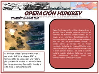 La invasión aliada a Sicilia comenzó en la
noche del 9 al 10 de julio de 1943 y
terminó el 17 de agosto con una victoria
por parte de los aliados. La invasión de la
isla fue denominada Operación Hunsky y
esta inició la campaña italiana
Husky fue la operación anfibia más grande de la
Segunda Guerra Mundial hasta ese momento, en
términos de hombres desembarcados en las
playas y en extensión. Estratégicamente, la
operación siciliana alcanzó las metas propuestas
para ella por los planificadores aliados. Las
fuerzas aéreas y navales del Eje fueron
expulsadas de la isla; las rutas del Mediterraneo
fueron despejadas y Mussolini fue arrestado por
el Gran Consejo Fascista. Se abrió el camino
hacia la invasión aliada de Italia, que no había
sido considerada necesaria como una
continuación de la Operación Husky.
 