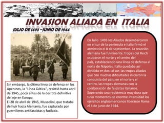 Sin embargo, la última línea de defensa en los
Apeninos, la "Línea Gótica", resistió hasta abril
de 1945, poco antes de la derrota definitiva
del eje en Europa.
El 28 de abril de 1945, Mussolini, que trataba
de huir hacia Alemania, fue capturado por
guerrilleros antifascistas y fusilado.
En Julio 1493 los Aliados desembarcaron
en el sur de la península e Italia firmó el
armisticio el 8 de septiembre. La reacción
alemana fue fulminante: tropas del Reich
ocuparon el norte y el centro del
país, estableciendo una línea de defensa al
norte de Nápoles. Italia quedaba así
dividida en dos: al sur, las tropas aliadas
que con muchas dificultades iniciaron la
conquista del país; en el norte y el
centro, las tropas alemanas con la
colaboración de fascistas italianos.
Superando una resistencia muy dura que
tuvo momentos de enorme intensidad los
ejércitos angloamericanos liberaron Roma
el 4 de junio de 1944.
 