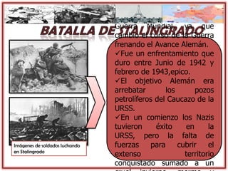 Imágenes de soldados luchando
en Stalingrado
Esta fue la Batalla mas
importante de la Segunda
Guerra Mundial, ya que
cambio el curso de la Guerra
frenando el Avance Alemán.
Fue un enfrentamiento que
duro entre Junio de 1942 y
febrero de 1943,epico.
El objetivo Alemán era
arrebatar los pozos
petrolíferos del Caucazo de la
URSS.
En un comienzo los Nazis
tuvieron éxito en la
URSS, pero la falta de
fuerzas para cubrir el
extenso territorio
conquistado sumado a un
 