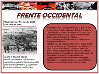 A lo largo de 1943 representantes de lo que se vino
en denominar "La Gran Alianza": Estados Unidos, la
Unión Soviética y Gran Bretaña se encontraron en
diversas conferencias que fueron conformando la
acción y la estrategia de los Aliados.
Fruto de estas conversaciones fue el Desembarco
aliado en Normandía.
Rápidamente las tropas aliadas, bajo la dirección del
general norteamericano Eisenhower, se dirigieron a
París que fue liberado el 25 de agosto. Diez días
antes, tropas angloamericanas y francesas habían
desembarcado en Marsella. Los alemanes trataron de
frenar el empuje aliado en las Ardenas, en
Bélgica, pero finalmente tuvieron que retroceder.
Atacada por el occidente, el sur y el este, el régimen
de Hitler se aprestaba a librar su última batalla.
Desembarco de Normandía Dia D
6 de junio de 1943.
El día 6 de junio tropas
estadounideneses, británicas y
canadienses desembarcaron en las
playas de Normandía y superaron
la férrea resistencia alemana.
 