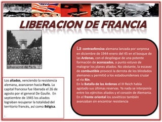 La contraofensiva alemana lanzada por sorpresa
en diciembre de 1944-enero del 45 en el bosque de
las Ardenas, con el despliegue de una potente
formación de acorazados, a punto estuvo de
malograr los planes aliados. No obstante, la escasez
de combustible provocó la derrota de los blindados
alemanes y permitió a los estadounidenses cruzar
el río Rin.
En la Batalla de las Ardenas el III Reich había
agotado sus últimas reservas. Ya nada se interponía
entre los ejércitos aliados y el corazón de Alemania.
En el frente oriental los soviéticos también
avanzaban sin encontrar resistencia
Los aliados, venciendo la resistencia
alemana, avanzaron hacia París. La
capital francesa fue liberada el 26 de
agosto por el general De Gaulle. En
septiembre de 1945 los aliados
lograban recuperar la totalidad del
territorio francés, así como Bélgica.
.
 
