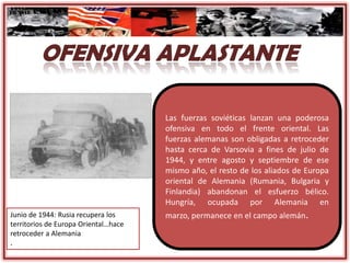 Las fuerzas soviéticas lanzan una poderosa
ofensiva en todo el frente oriental. Las
fuerzas alemanas son obligadas a retroceder
hasta cerca de Varsovia a fines de julio de
1944, y entre agosto y septiembre de ese
mismo año, el resto de los aliados de Europa
oriental de Alemania (Rumania, Bulgaria y
Finlandia) abandonan el esfuerzo bélico.
Hungría, ocupada por Alemania en
marzo, permanece en el campo alemán.Junio de 1944: Rusia recupera los
territorios de Europa Oriental…hace
retroceder a Alemania
.
 