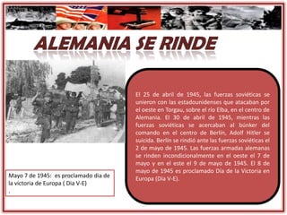 El 25 de abril de 1945, las fuerzas soviéticas se
unieron con las estadounidenses que atacaban por
el oeste en Torgau, sobre el río Elba, en el centro de
Alemania. El 30 de abril de 1945, mientras las
fuerzas soviéticas se acercaban al búnker del
comando en el centro de Berlín, Adolf Hitler se
suicida. Berlín se rindió ante las fuerzas soviéticas el
2 de mayo de 1945. Las fuerzas armadas alemanas
se rinden incondicionalmente en el oeste el 7 de
mayo y en el este el 9 de mayo de 1945. El 8 de
mayo de 1945 es proclamado Día de la Victoria en
Europa (Día V-E).Mayo 7 de 1945: es proclamado dia de
la victoria de Europa ( Dia V-E)
.
 