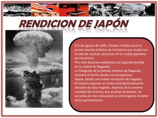 El 6 de agosto de 1945, Estados Unidos lanzó la
primer bomba atómica de la historia que acabó con
la vida de muchas personas en la ciudad japonesa
de Hiroshima.
Tres días después explotaría una segunda bomba
en la ciudad de Nagasaki.
La fotografía de la bomba atómica de Nagasaki
muestra el hecho desde una perspectiva
lejana, dando una mayor sensación de tragedia.
El Imperio Japonés se rindió incondicionalmente
después de esta tragedia. Además de la enorme
cantidad de víctimas que produjo la bomba, las
secuelas por las radiaciones se prolongaron durante
varias generaciones.
 