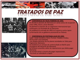  CONFERENCIA DE YALTA-FEBRERO DE 1945:
Se decidió la división de Alemania en varias zonas de ocupación
entre URSS, EEUU y Gran Bretaña
Se planteó la creación de un organismo internacional que
sustituyera a la Sociedad de las Naciones
Se estableció la entrada de URSS en la guerra contra Japón
La formación de un gobierno provisional en Polonia
 CONFERENCIA DE POSTDAM-JULIO DE 1945:
Stalin- Unión Soviética; Harry Truman- Estados Unidos;
W.Churchill- Gran Bretaña
-Los aliados desistían de los planes acordados en Yalta para
fragmentar Alemania
Se estableció un consejo de control aliado en Berlín para
encargarse del desarme de Alemania
Se firmaron acuerdos sobre las reparaciones que debía pagar
Alemania
Se acordó eximir a Austria de pagar reparaciones
Se envió un ultimátum a Japón
 