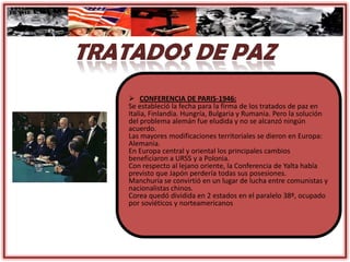  CONFERENCIA DE PARIS-1946:
Se estableció la fecha para la firma de los tratados de paz en
Italia, Finlandia. Hungría, Bulgaria y Rumania. Pero la solución
del problema alemán fue eludida y no se alcanzó ningún
acuerdo.
Las mayores modificaciones territoriales se dieron en Europa:
Alemania.
En Europa central y oriental los principales cambios
beneficiaron a URSS y a Polonia.
Con respecto al lejano oriente, la Conferencia de Yalta había
previsto que Japón perdería todas sus posesiones.
Manchuria se convirtió en un lugar de lucha entre comunistas y
nacionalistas chinos.
Corea quedó dividida en 2 estados en el paralelo 38º, ocupado
por soviéticos y norteamericanos
 