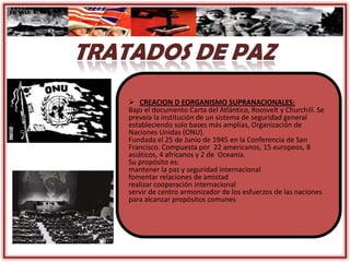  CREACION D EORGANISMO SUPRANACIONALES:
Bajo el documento Carta del Atlántico, Roosvelt y Churchill. Se
preveía la institución de un sistema de seguridad general
estableciendo solo bases más amplias, Organización de
Naciones Unidas (ONU).
Fundada el 25 de Junio de 1945 en la Conferencia de San
Francisco. Compuesta por 22 americanos, 15 europeos, 8
asiáticos, 4 africanos y 2 de Oceanía.
Su propósito es:
mantener la paz y seguridad internacional
fomentar relaciones de amistad
realizar cooperación internacional
servir de centro armonizador de los esfuerzos de las naciones
para alcanzar propósitos comunes
 
