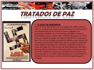  EL JUICIO DE NUREMBERG:
Entre el 20 de Noviembre y el 1 de Agosto de 1946 se llevó a
cabo en el palacio de Justicia de Nuremberg uno de los juicios
más importantes de la historia ya que se juzgaba a los
principales culpables de crímenes que atentaban contra la
humanidad, la paz y, sobre todo, crímenes de guerra. En dicho
juicio se trataba de juzgar a la cúpula más alta de la jerarquía
nazi. Este hecho no llego a producirse debido a que muchos de
los pesos pesados de la Alemania nazi se suicidaron antes del
juicio (algunos ejemplos son Himmler, Goebbels y Hitler). El
único que llego con vida al juicio de Nuremberg fue Hermann
Goering Mariscal del Reich. Este juicio pasó a la historia como
el fin de la barbarie humana y el comienzo de una fuerte paz
futura basada en un orden internacional que no permitiese la
repetición de los hechos vividos durante la segunda guerra
mundial.
 