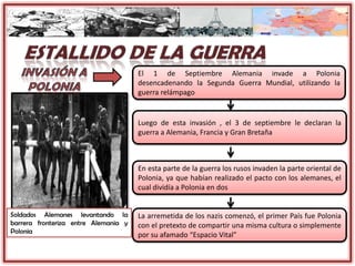 El 1 de Septiembre Alemania invade a Polonia
desencadenando la Segunda Guerra Mundial, utilizando la
guerra relámpago
Luego de esta invasión , el 3 de septiembre le declaran la
guerra a Alemania, Francia y Gran Bretaña
En esta parte de la guerra los rusos invaden la parte oriental de
Polonia, ya que habían realizado el pacto con los alemanes, el
cual dividía a Polonia en dos
La arremetida de los nazis comenzó, el primer País fue Polonia
con el pretexto de compartir una misma cultura o simplemente
por su afamado “Espacio Vital”
Soldados Alemanes levantando la
barrera fronteriza entre Alemania y
Polonia
 