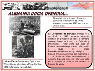 La Invasión de Dinamarca: Operación
Weserübung, ejecutada el 9 de Abril de
1940violando su neutralidad.
La Ocupación de Noruega empezó el 9
de Abril de 1940; semanas después
estaban en posesión de todo el territorio
noruego Luego se tomaron a Finlandia y
Dinamarca. Hitler pone sus ojos en
Francia, antes de llegar a este país invadió
y ocupo los Países
Bajos(Holanda),Luxemburgo y Bélgica.
Francia firma un armisticio con Alemania el
22 de Junio de 1940, estableciendo un
gobierno Francés títere de Hitler con sede
en el sureste de Francia, se llamaba la
Francia de Vichy
Alemania incitó a Hungría , Rumania y
Eslovaquia en noviembre de 1940 y
a Bulgaria en marzo de 1941 para que se
unieran al Eje.
 