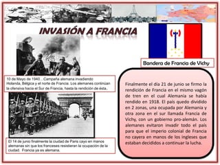 El 14 de junio finalmente la ciudad de Paris cayo en manos
alemanas sin que los franceses resistieran la ocupación de la
ciudad. Francia ya es alemana.
Finalmente el día 21 de junio se firmo la
rendición de Francia en el mismo vagón
de tren en el cual Alemania se había
rendido en 1918. El país quedo dividido
en 2 zonas, una ocupada por Alemania y
otra zona en el sur llamada Francia de
Vichy, con un gobierno pro-alemán. Los
alemanes evitaron invadir todo el país
para que el imperio colonial de Francia
no cayera en manos de los ingleses que
estaban decididos a continuar la lucha.
Bandera de Francia de Vichy
10 de Mayo de 1940…Campaña alemana invadiendo
Holanda, Bélgica y el norte de Francia. Los alemanes continúan
la ofensiva hacia el Sur de Francia, hasta la rendición de ésta.
 