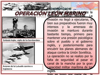 Aviones de la Lutwafe camino a
Inglaterra
Soldado Ingles, vigila de los bombardeos
La Operación León Marino
(1940) fue un plan alemán para
invadir Gran Bretaña durante la
Segunda Guerra Mundial. La
invasión no llegó a ejecutarse, si
bien sus preparativos fueron muy
intensos y la amenaza de
invasión se mantuvo durante
bastante tiempo, primero para
mantener una presión psicológica
sobre el pueblo y el gobierno
inglés, y posteriormente para
encubrir los planes alemanes de
ataque contra la Unión Soviética.
La operación no se realizo por la
falta de seguridad al pasar el
canal de la mancha por la gran
capacidad militar marítima de los
ingles.
 