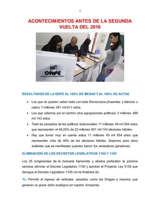 1
ACONTECIMIENTOS ANTES DE LA SEGUNDA
VUELTA DEL 2016
RESULTADOS DE LA ONPE AL 100% DE MESAS Y AL 100% DE ACTAS
 Los que no quieren saber nada con esta Democracia (Ausentes y blancos o
nulos) 7 millones 561 mil 811 votos.
 Los que votamos por el cambio (dos agrupaciones políticas) 3 millones 488
mil 143 votos.
 Total de cansados de los políticos tradicionales 11 millones 49 mil 954 votos
que representan el 48.25% de 22 millones 901 mil 143 electores hábiles.
 Hay que tomar muy en cuenta estos 11 millones 49 mil 954 votos que
representan más de 48% de los electores hábiles. Dejamos para otros
analistas que se manifiesten quienes fueron los verdaderos ganadores.
ELIMINACION DE LOS DECRETOS LEGISLATIVOS 1100 Y 1105
Los 35 congresistas de la bancada fujimorista y aliados pretenden la próxima
semana eliminar el Decreto Legislativo 1100 y aprobar el Proyecto Ley 5139 que
derogue el Decreto Legislativo 1105 con la finalidad de:
1).- Permitir el ingreso de vehículos pesados, como las Dragas e insumos que
generan un grave daño ecológico en nuestra Amazonía.
 