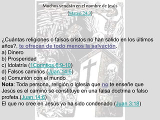 Muchos vendrán en el nombre de Jesús
(Mateo 24:3)
¿Cuántas religiones o falsos cristos no han salido en los últimos
años?, te ofrecen de todo menos la salvación.
a) Dinero
b) Prosperidad
c) Idolatría (1Corintios 6:9-10)
d) Falsos caminos (Juan 14:6)
e) Comunión con el mundo
Nota: Toda persona, religión o iglesia que no te enseñe que
Jesús es el camino se constituye en una falsa doctrina o falso
profeta.(Juan 14:6)
El que no cree en Jesús ya ha sido condenado (Juan 3:18)
 