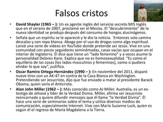 Falsos cristos
• David Shayler (1965 – ): Un ex agente inglés del servicio secreto MI5 Inglés
que en el verano de 2007, proclamó ser el Mesías. El “descubrimiento” de la
nueva identidad se produjo después del consumo de hongos alucinógenos.
• Señala que un espíritu se le apareció y le dio la noticia. `Entonces solo camina
descalzo y con ropa blanca. Aboga por el uso de drogas como algo espiritual.
Lanzó una serie de videos en YouTube donde pretende ser Jesús. Vive en una
comunidad con pocos seguidores seminómadas, casas vacías que ocupan en el
interior de Inglaterra. Él dice que tiene un “lado femenino” y a veces asume la
personalidad Delores Kane. Explica que no es homosexualidad. “Es como el
equilibrio de las cosas [los lados masculinos y femeninos], como si pudiera
olvidar lo que soy”, justifica.
• Oscar Ramiro Ortega-Hernández (1990 – ): En noviembre del 2011, disparó
nueve tiros con un AK-47 en contra de la Casa Blanca en Washington.
Pretendiendo ser Jesucristo, dijo que fue enviado a matar al presidente Barack
Obama, quien sería el Anticristo.
• Alan John Miller (1962 – ): Más conocido como AJ Miller. Australia, es un ex-
testigo de Jehová y líder de la Verdad Divina. Miller, afirma ser Jesucristo
reencarnado y quiere difundir mensajes que él llama “la Verdad Divina”. Él
hace una serie de seminarios sobre el tema y utiliza diversos medios de
comunicación, especialmente Internet. Vive con María Suzanne Luck, quien es
según él el regreso de María Magdalena a la Tierra.
 
