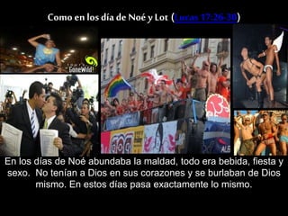 Como en los día de Noé y Lot (Lucas17:26-30)
En los días de Noé abundaba la maldad, todo era bebida, fiesta y
sexo. No tenían a Dios en sus corazones y se burlaban de Dios
mismo. En estos días pasa exactamente lo mismo.
 