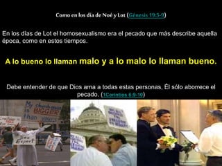 Como enlos día de Noé y Lot (Génesis 19:5-9)
En los días de Lot el homosexualismo era el pecado que más describe aquella
época, como en estos tiempos.
A lo bueno lo llaman malo y a lo malo lo llaman bueno.
Debe entender de que Dios ama a todas estas personas, Él sólo aborrece el
pecado. (1Corintios 6:9-10)
 