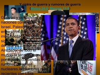 Y oiréis de guerra y rumores de guerra
(Mateo 24:6, Marcos 13:8)
Guerras y contiendas entre
naciones como E.U., Irak,
Israel, Palestina y Corea
entre otros, ha
incrementado de forma
significativa desde la
década de los 90.
Alrededor de todo el
mundo la tensión aumenta
por nuevas contiendas y
rumores de armas
nucleares.los rumores mas
recientes con Libia.
 