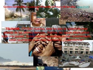 Gentes confundidas a causa del bramido del mar y de las olas (Lucas21:25)
TSUNAMI, 170,000 muertos, ésta ha sido la catástrofe más
grande de los últimos tiempos. Katrina, las aguas destruyeron
toda una ciudad. Estos eventos apocalípticos han incrementado,
están ocurriendo a un nivel alarmante. ¿Coincidencia?
 