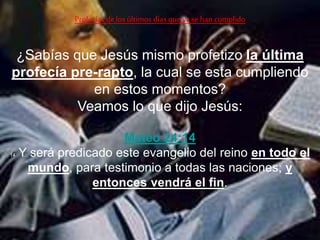 ¿Sabías que Jesús mismo profetizo la última
profecía pre-rapto, la cual se esta cumpliendo
en estos momentos?
Veamos lo que dijo Jesús:
Profecías delos últimos días queya se han cumplido
Mateo 24:14
14 Y será predicado este evangelio del reino en todo el
mundo, para testimonio a todas las naciones; y
entonces vendrá el fin.
 