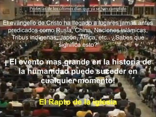 El evangelio de Cristo ha llegado a lugares jamás antes
predicados como Rusia, China, Naciones islámicas,
Tribus indígenas, Japón, África, etc. ¿Sabes que
significa esto?
¡ El evento mas grande en la historia de
la humanidad puede suceder en
cualquier momento!
Profecías de los últimos días que ya se hancumplido
El Rapto de la iglesia
 